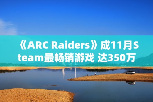 《ARC Raiders》成11月Steam最畅销游戏 达350万