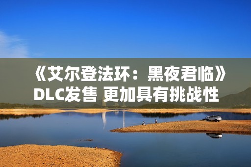 《艾尔登法环：黑夜君临》DLC发售 更加具有挑战性