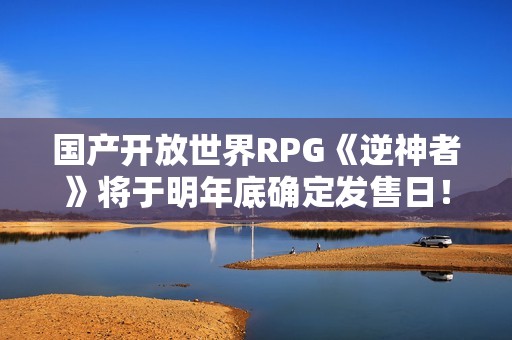 国产开放世界RPG《逆神者》将于明年底确定发售日！难点集中在Boss战