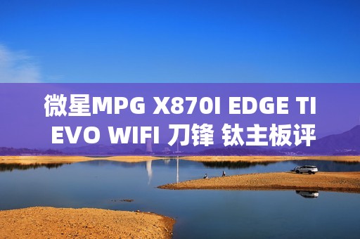 微星MPG X870I EDGE TI EVO WIFI 刀锋 钛主板评测：稳定释放200W 多种内存工具性能可提升50%