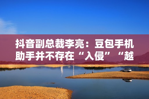 抖音副总裁李亮：豆包手机助手并不存在“入侵”“越权”等行为
