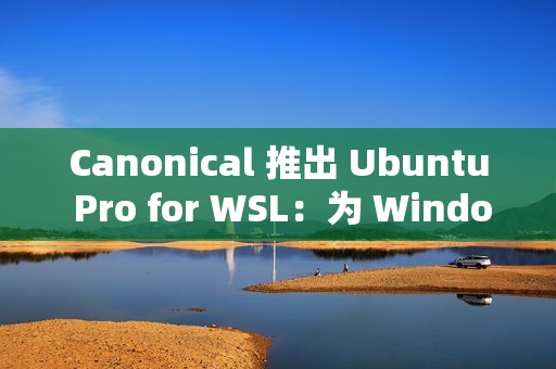 Canonical 推出 Ubuntu Pro for WSL：为 Windows 上的 Ubuntu 提供企业级支持