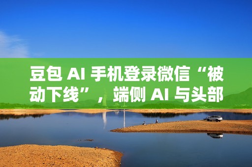 豆包 AI 手机登录微信“被动下线”，端侧 AI 与头部应用仍存在生态兼容问题
