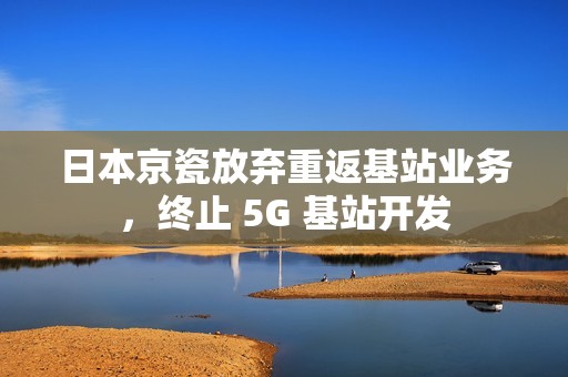 日本京瓷放弃重返基站业务，终止 5G 基站开发