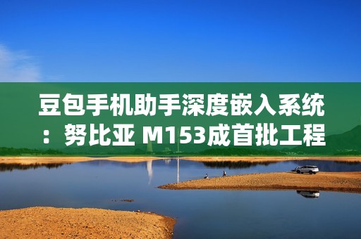 豆包手机助手深度嵌入系统：努比亚 M153成首批工程机