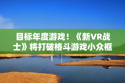 目标年度游戏！《新VR战士》将打破格斗游戏小众框架