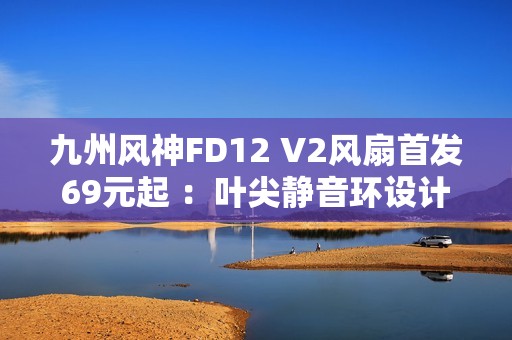 九州风神FD12 V2风扇首发69元起 ：叶尖静音环设计