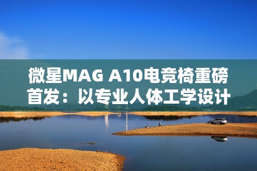 微星MAG A10电竞椅重磅首发：以专业人体工学设计，重塑久坐舒适体验