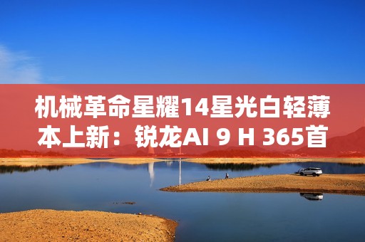机械革命星耀14星光白轻薄本上新：锐龙AI 9 H 365首发6299元