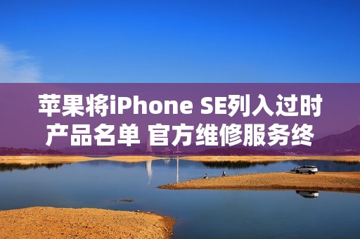苹果将iPhone SE列入过时产品名单 官方维修服务终止