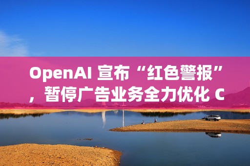 OpenAI 宣布“红色警报”，暂停广告业务全力优化 ChatGPT