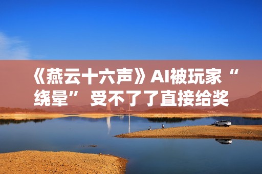 《燕云十六声》AI被玩家“绕晕” 受不了了直接给奖励