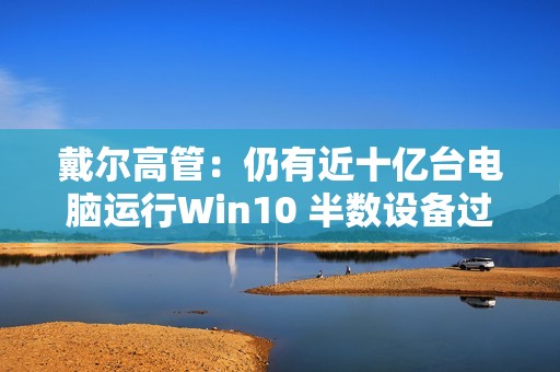 戴尔高管：仍有近十亿台电脑运行Win10 半数设备过于老旧
