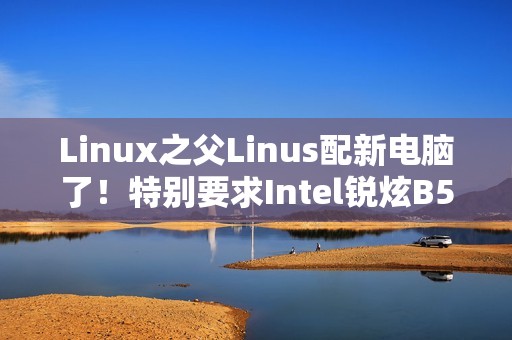 Linux之父Linus配新电脑了！特别要求Intel锐炫B580显卡