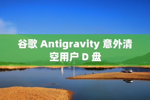 谷歌 Antigravity 意外清空用户 D 盘