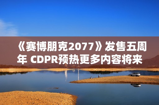 《赛博朋克2077》发售五周年 CDPR预热更多内容将来