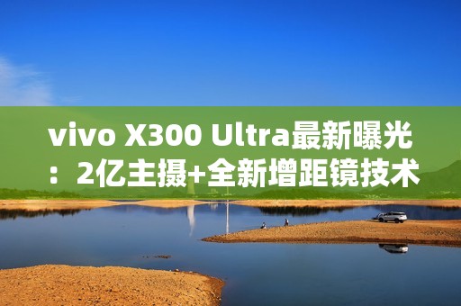 vivo X300 Ultra最新曝光：2亿主摄+全新增距镜技术
