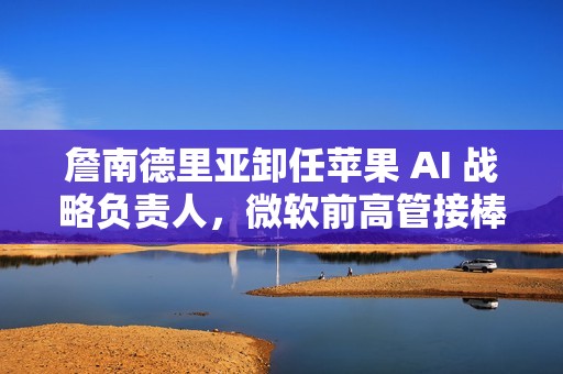 詹南德里亚卸任苹果 AI 战略负责人，微软前高管接棒