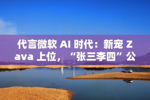 代言微软 AI 时代：新宠 Zava 上位，“张三李四”公司将谢幕
