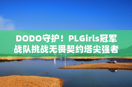 DODO守护！PLGirls冠军战队挑战无畏契约塔尖强者