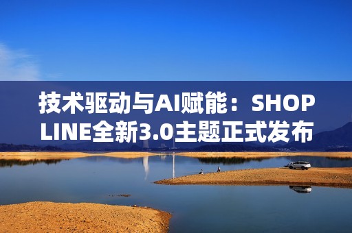 技术驱动与AI赋能：SHOPLINE全新3.0主题正式发布