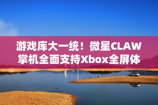 游戏库大一统！微星CLAW掌机全面支持Xbox全屏体验，玩家体验再升级
