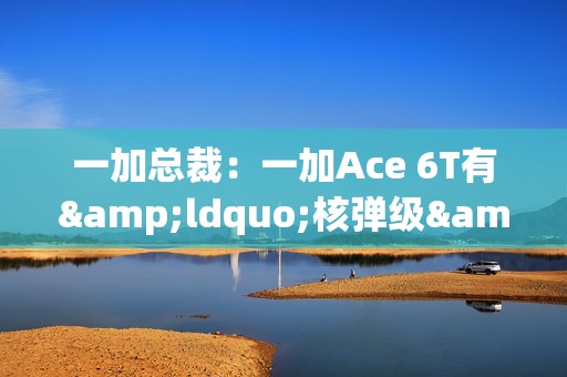 一加总裁：一加Ace 6T有&ldquo;核弹级&rdquo;配置 旗舰同款陀螺仪