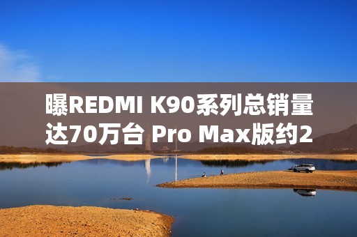 曝REDMI K90系列总销量达70万台 Pro Max版约21.3万
