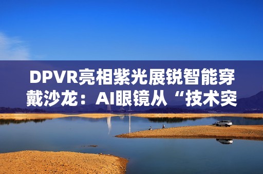DPVR亮相紫光展锐智能穿戴沙龙：AI眼镜从“技术突破”迈向“全民可用”