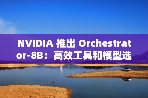 NVIDIA 推出 Orchestrator-8B：高效工具和模型选择的强化学习控制器