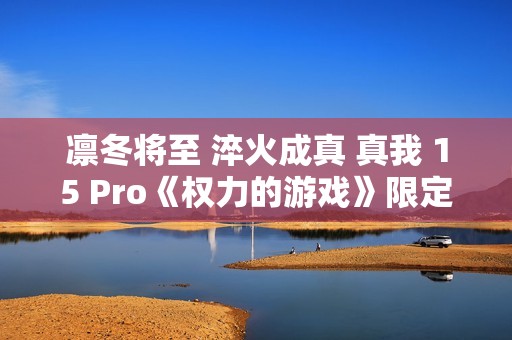 凛冬将至 淬火成真 真我 15 Pro《权力的游戏》限定版今日开售
