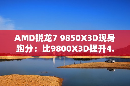 AMD锐龙7 9850X3D现身跑分：比9800X3D提升4.7%