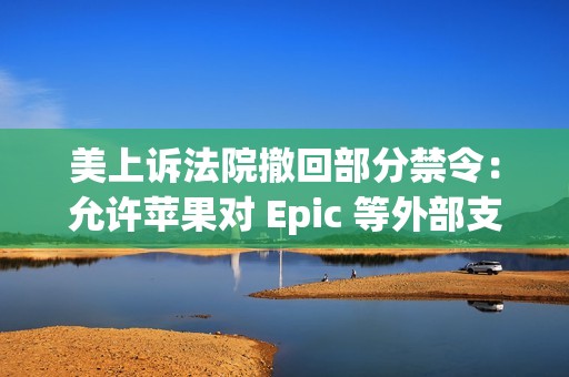 美上诉法院撤回部分禁令：允许苹果对 Epic 等外部支付链接重新收费