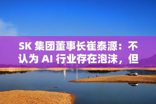 SK 集团董事长崔泰源：不认为 AI 行业存在泡沫，但股票可能回调