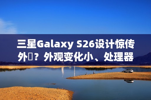 三星Galaxy S26设计惊传外洩？外观变化小、处理器策略再陷谜团