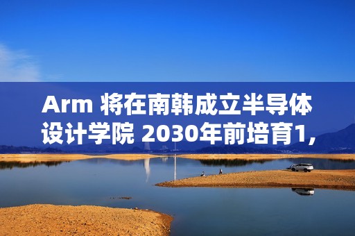 Arm 将在南韩成立半导体设计学院 2030年前培育1,400名「世界级」晶片设计人才