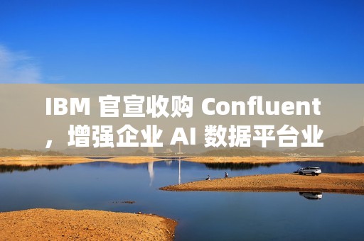 IBM 官宣收购 Confluent，增强企业 AI 数据平台业务