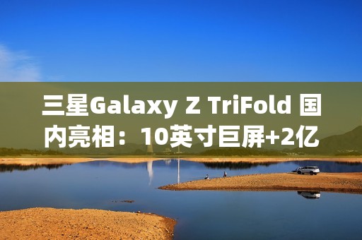 三星Galaxy Z TriFold 国内亮相：10英寸巨屏+2亿像素 三折叠旗舰颠覆想象