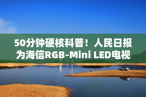 50分钟硬核科普！人民日报为海信RGB-Mini LED电视打call：这创新很中国