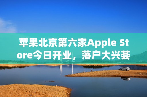 苹果北京第六家Apple Store今日开业，落户大兴荟聚购物中心