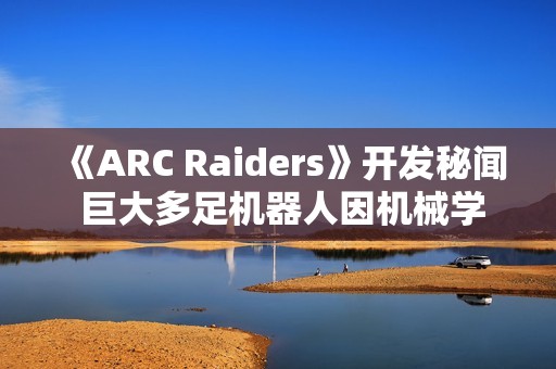 《ARC Raiders》开发秘闻 巨大多足机器人因机械学习经常暴走