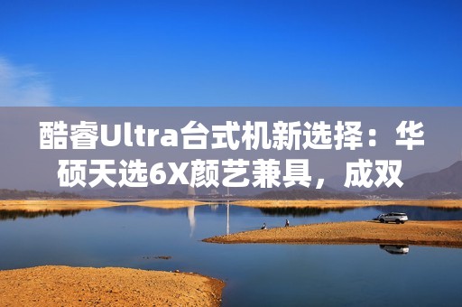 酷睿Ultra台式机新选择：华硕天选6X颜艺兼具，成双12购机标配