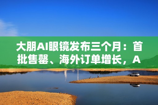 大朋AI眼镜发布三个月：首批售罄、海外订单增长，AI轻穿戴加速走向大众