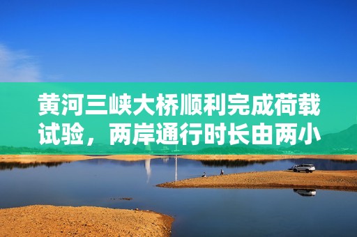 黄河三峡大桥顺利完成荷载试验，两岸通行时长由两小时缩短至二十分钟