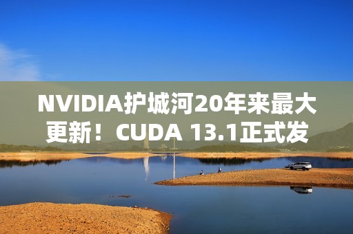 NVIDIA护城河20年来最大更新！CUDA 13.1正式发布