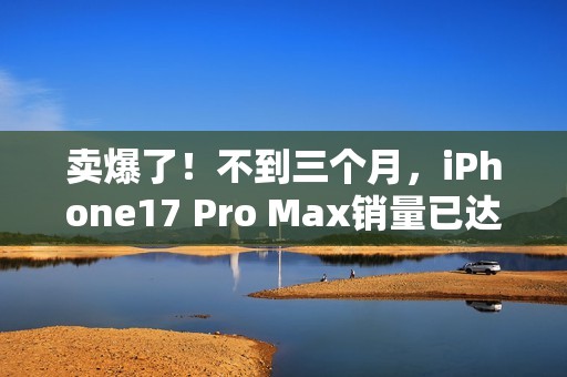 卖爆了！不到三个月，iPhone17 Pro Max销量已达上代总销量58%