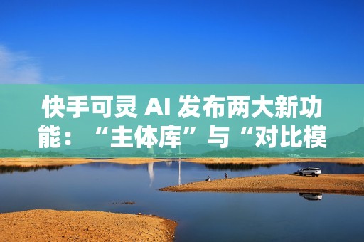 快手可灵 AI 发布两大新功能：“主体库”与“对比模板”正式上线