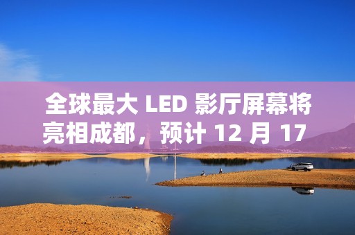 全球最大 LED 影厅屏幕将亮相成都，预计 12 月 17 日开门迎客