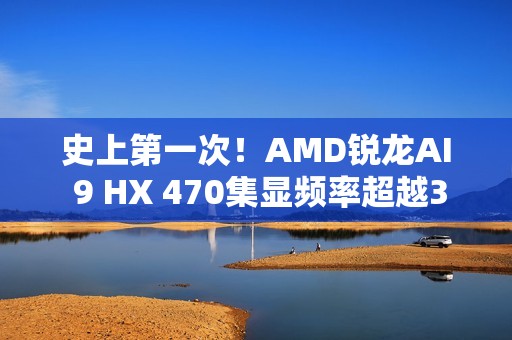 史上第一次！AMD锐龙AI 9 HX 470集显频率超越3GHz