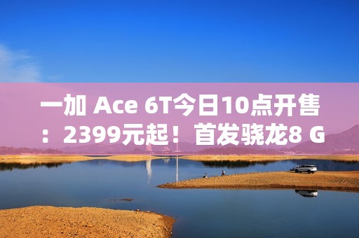 一加 Ace 6T今日10点开售：2399元起！首发骁龙8 Gen 5，165Hz超高帧屏幕